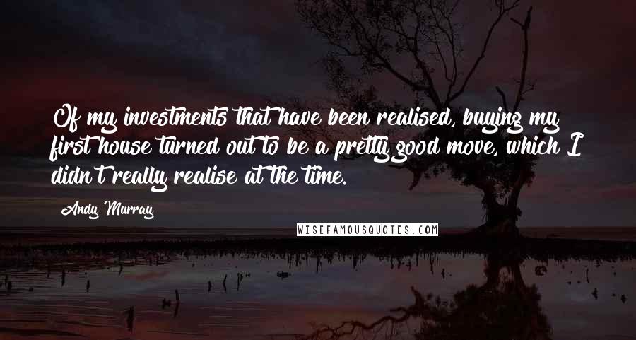 Andy Murray Quotes: Of my investments that have been realised, buying my first house turned out to be a pretty good move, which I didn't really realise at the time.