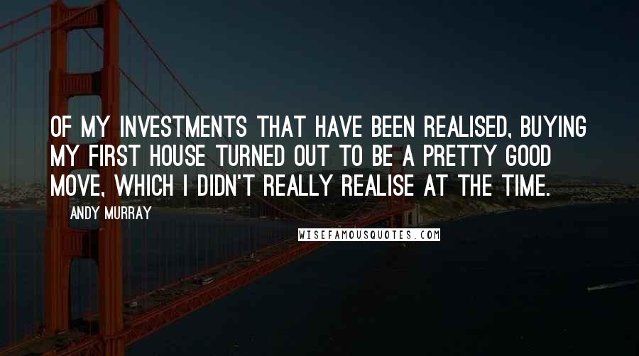 Andy Murray Quotes: Of my investments that have been realised, buying my first house turned out to be a pretty good move, which I didn't really realise at the time.