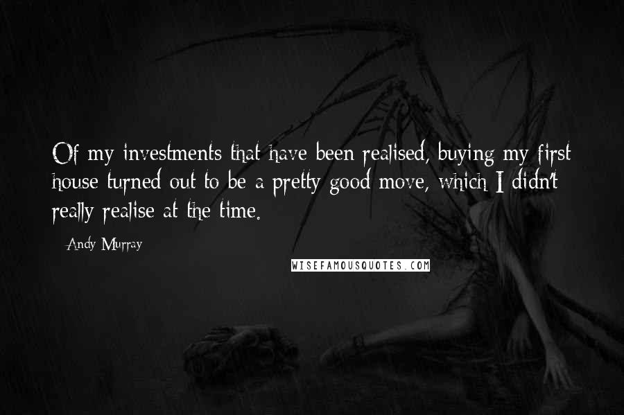 Andy Murray Quotes: Of my investments that have been realised, buying my first house turned out to be a pretty good move, which I didn't really realise at the time.