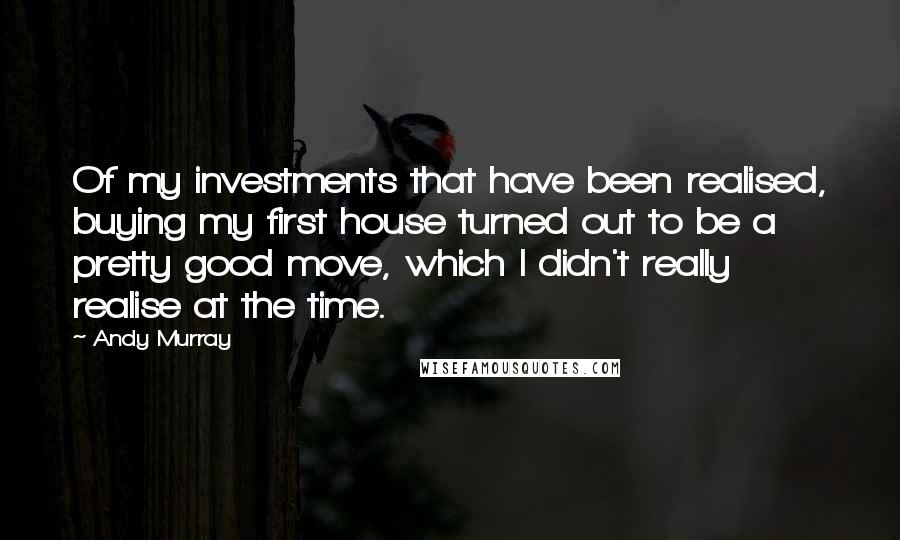 Andy Murray Quotes: Of my investments that have been realised, buying my first house turned out to be a pretty good move, which I didn't really realise at the time.