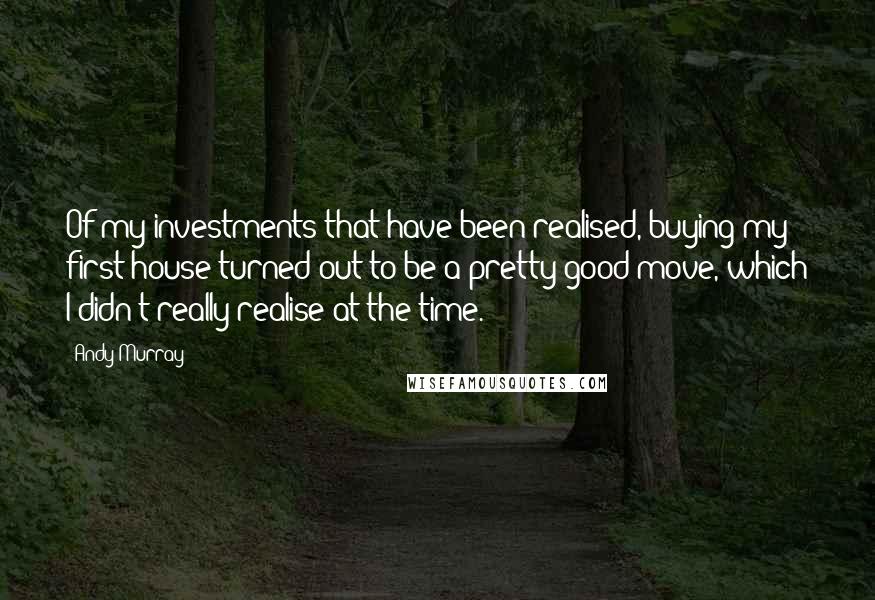 Andy Murray Quotes: Of my investments that have been realised, buying my first house turned out to be a pretty good move, which I didn't really realise at the time.