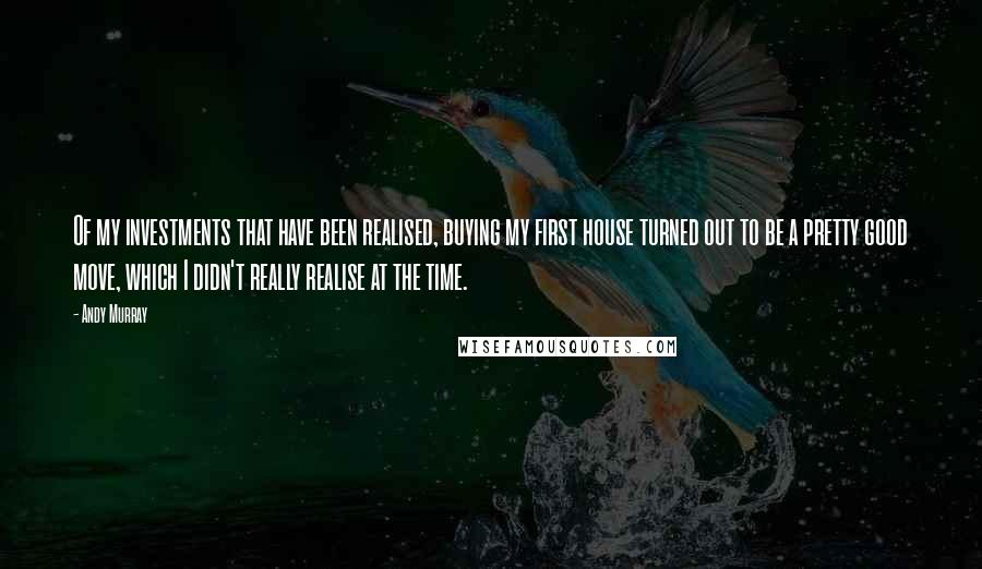 Andy Murray Quotes: Of my investments that have been realised, buying my first house turned out to be a pretty good move, which I didn't really realise at the time.