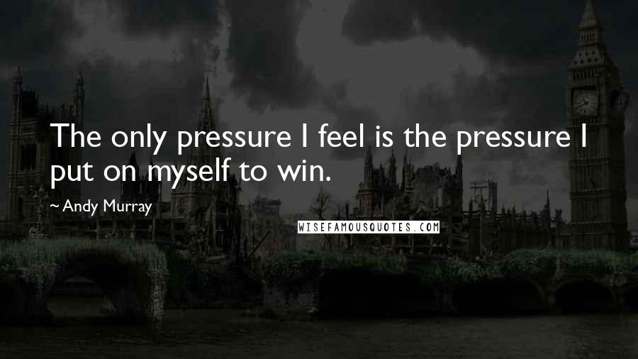 Andy Murray Quotes: The only pressure I feel is the pressure I put on myself to win.