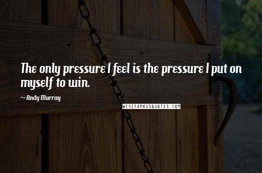 Andy Murray Quotes: The only pressure I feel is the pressure I put on myself to win.