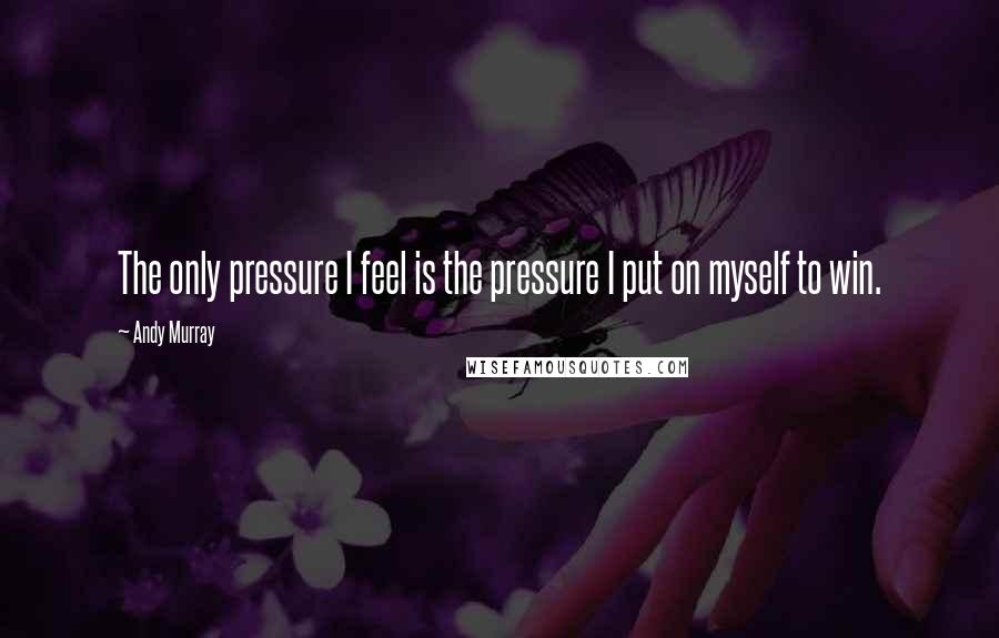 Andy Murray Quotes: The only pressure I feel is the pressure I put on myself to win.
