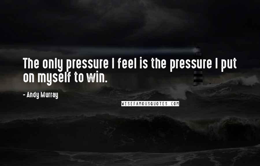 Andy Murray Quotes: The only pressure I feel is the pressure I put on myself to win.