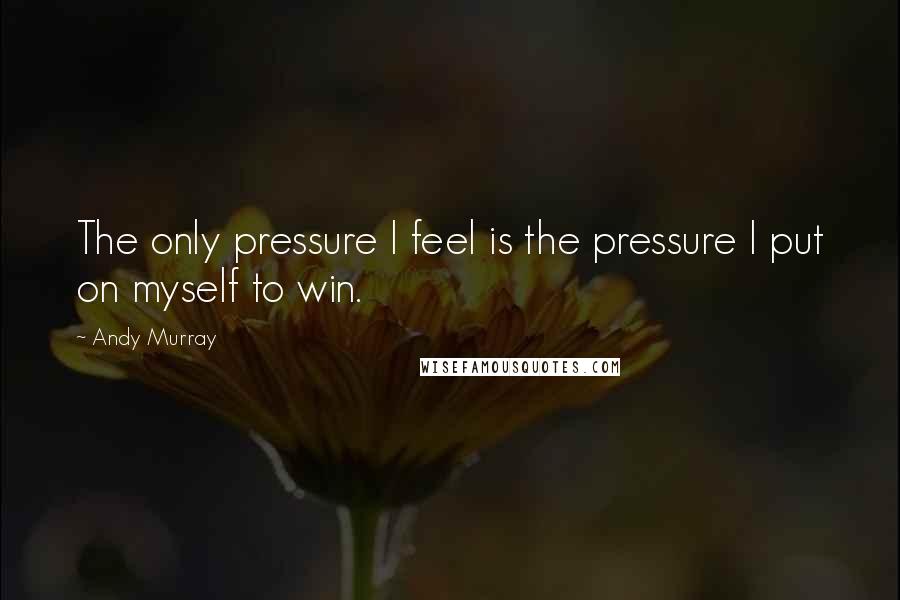 Andy Murray Quotes: The only pressure I feel is the pressure I put on myself to win.