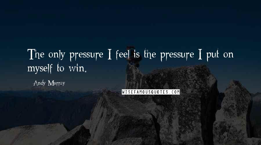 Andy Murray Quotes: The only pressure I feel is the pressure I put on myself to win.