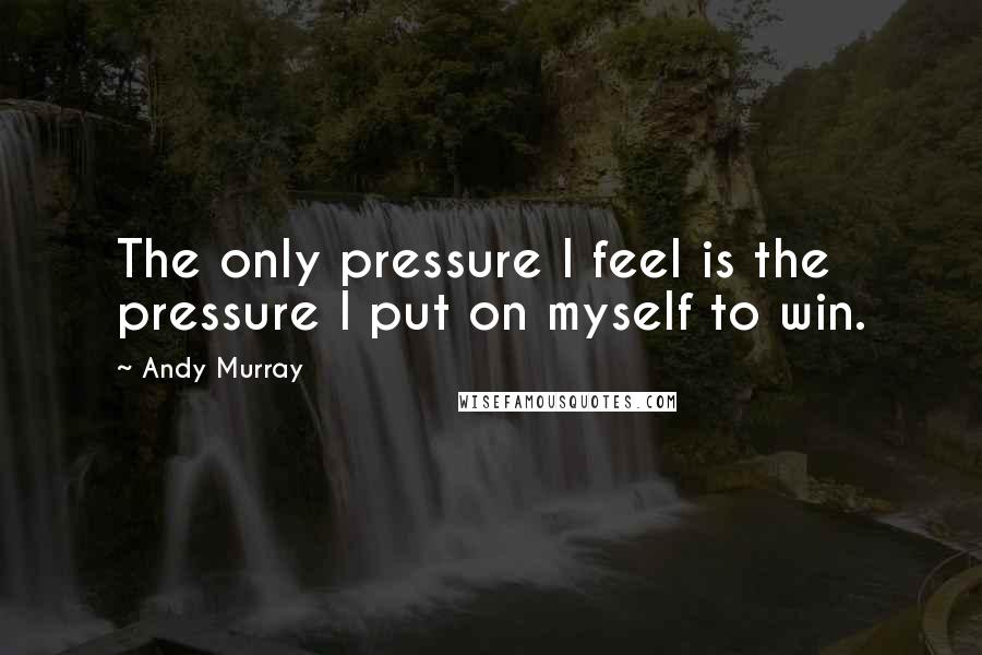 Andy Murray Quotes: The only pressure I feel is the pressure I put on myself to win.