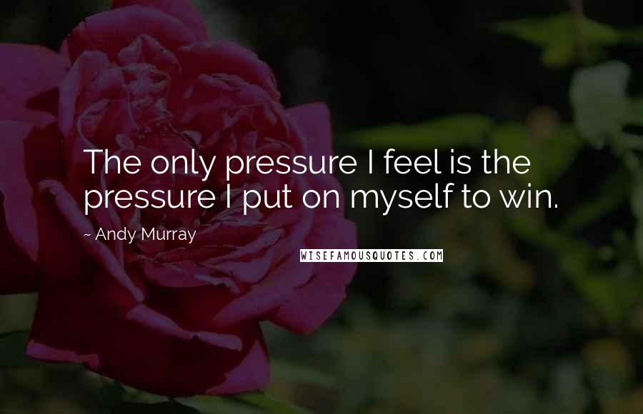 Andy Murray Quotes: The only pressure I feel is the pressure I put on myself to win.