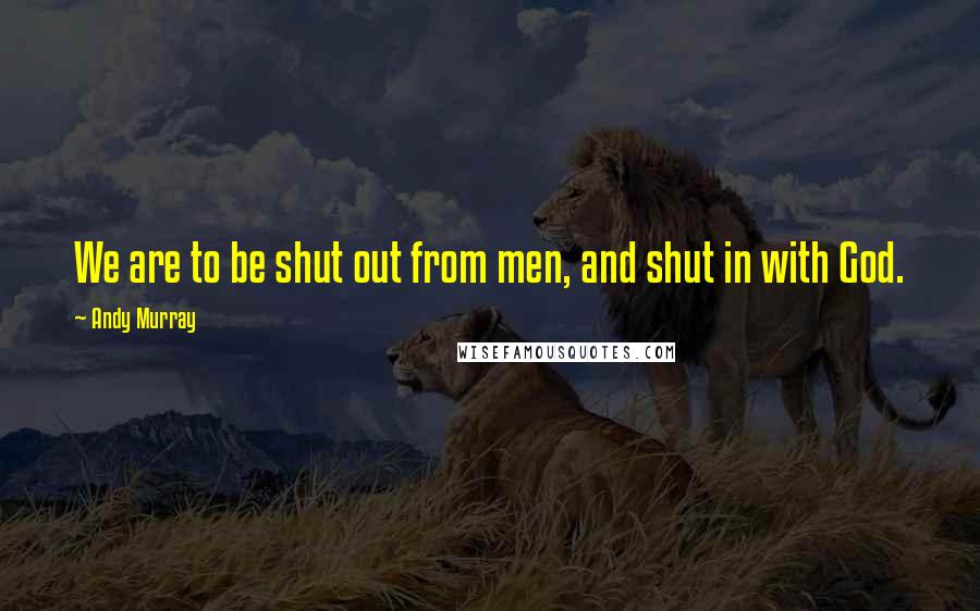 Andy Murray Quotes: We are to be shut out from men, and shut in with God.
