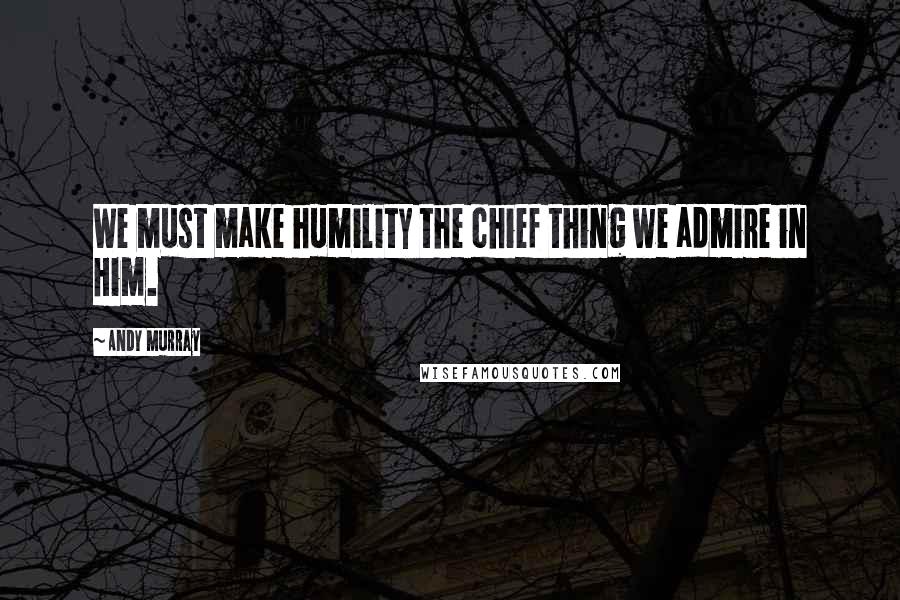 Andy Murray Quotes: We must make humility the chief thing we admire in Him.