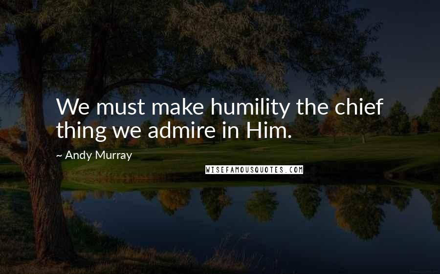 Andy Murray Quotes: We must make humility the chief thing we admire in Him.