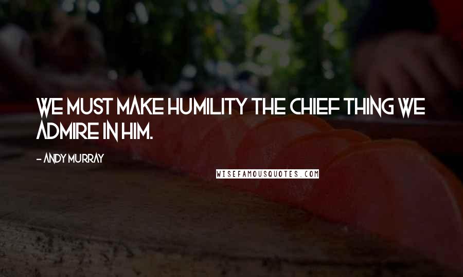 Andy Murray Quotes: We must make humility the chief thing we admire in Him.