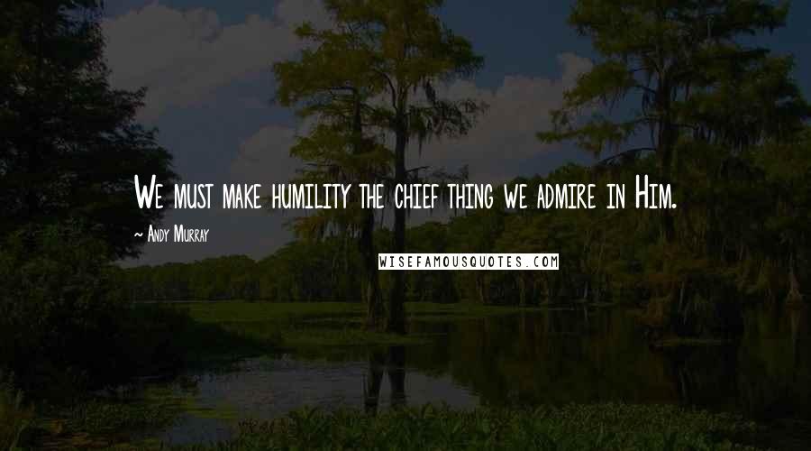 Andy Murray Quotes: We must make humility the chief thing we admire in Him.