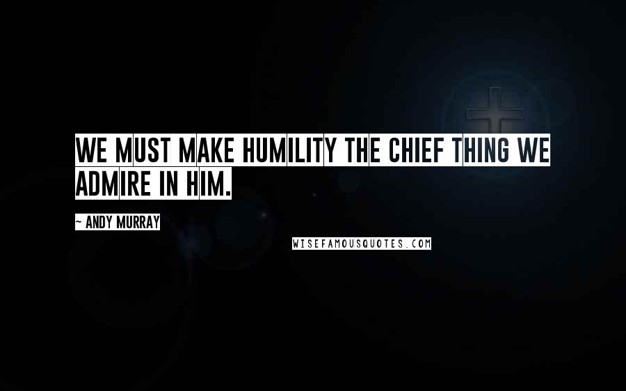 Andy Murray Quotes: We must make humility the chief thing we admire in Him.