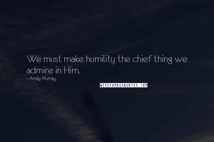 Andy Murray Quotes: We must make humility the chief thing we admire in Him.