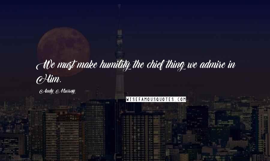 Andy Murray Quotes: We must make humility the chief thing we admire in Him.