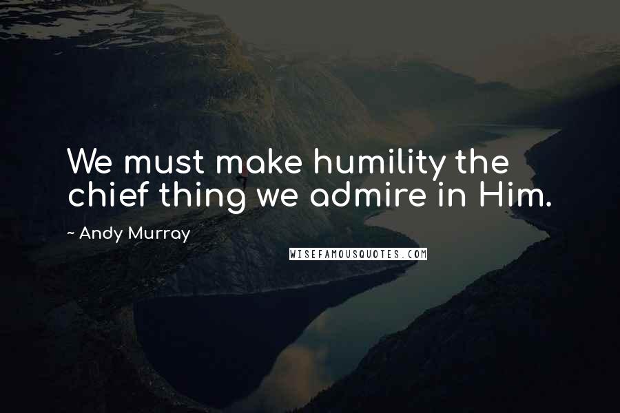 Andy Murray Quotes: We must make humility the chief thing we admire in Him.