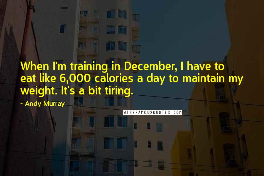 Andy Murray Quotes: When I'm training in December, I have to eat like 6,000 calories a day to maintain my weight. It's a bit tiring.