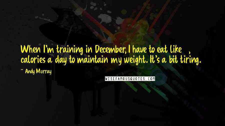 Andy Murray Quotes: When I'm training in December, I have to eat like 6,000 calories a day to maintain my weight. It's a bit tiring.