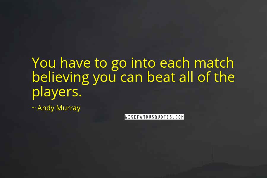 Andy Murray Quotes: You have to go into each match believing you can beat all of the players.