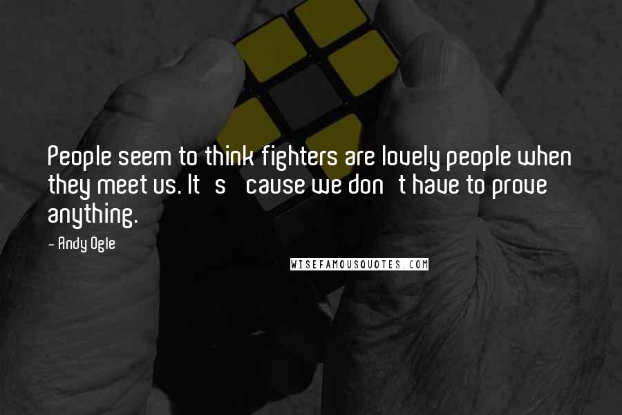 Andy Ogle Quotes: People seem to think fighters are lovely people when they meet us. It's 'cause we don't have to prove anything.