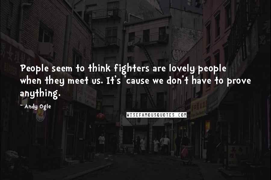 Andy Ogle Quotes: People seem to think fighters are lovely people when they meet us. It's 'cause we don't have to prove anything.