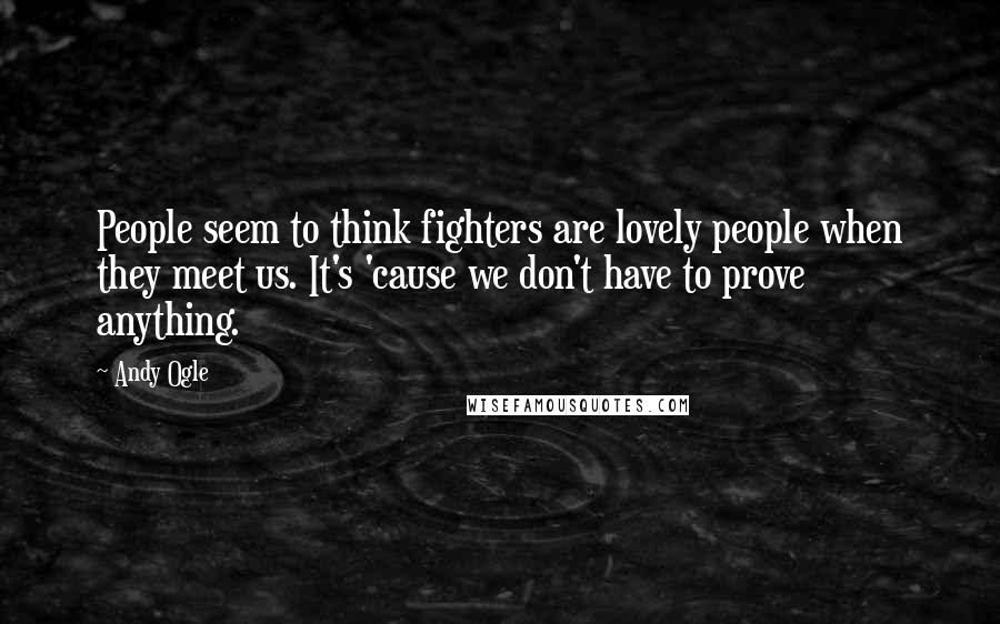 Andy Ogle Quotes: People seem to think fighters are lovely people when they meet us. It's 'cause we don't have to prove anything.