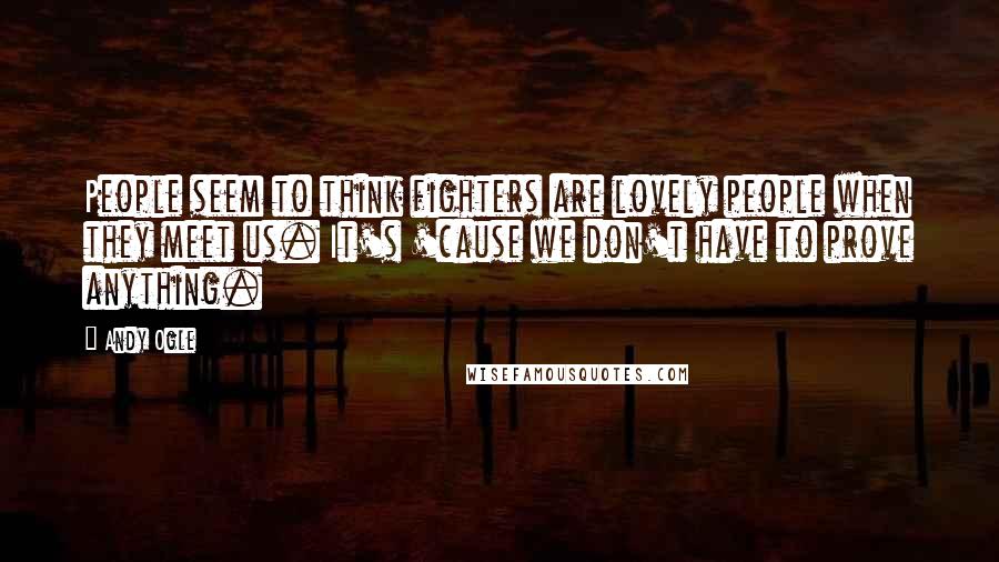 Andy Ogle Quotes: People seem to think fighters are lovely people when they meet us. It's 'cause we don't have to prove anything.