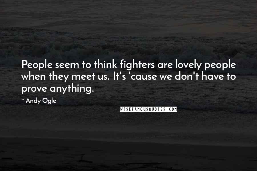 Andy Ogle Quotes: People seem to think fighters are lovely people when they meet us. It's 'cause we don't have to prove anything.