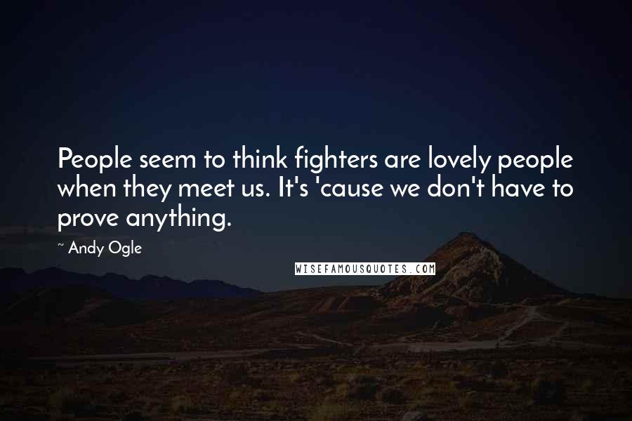Andy Ogle Quotes: People seem to think fighters are lovely people when they meet us. It's 'cause we don't have to prove anything.