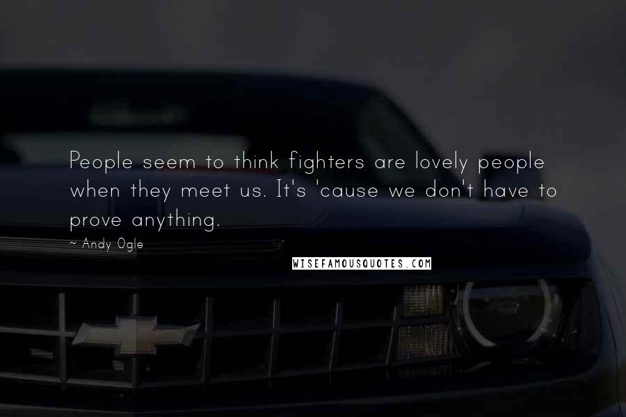 Andy Ogle Quotes: People seem to think fighters are lovely people when they meet us. It's 'cause we don't have to prove anything.