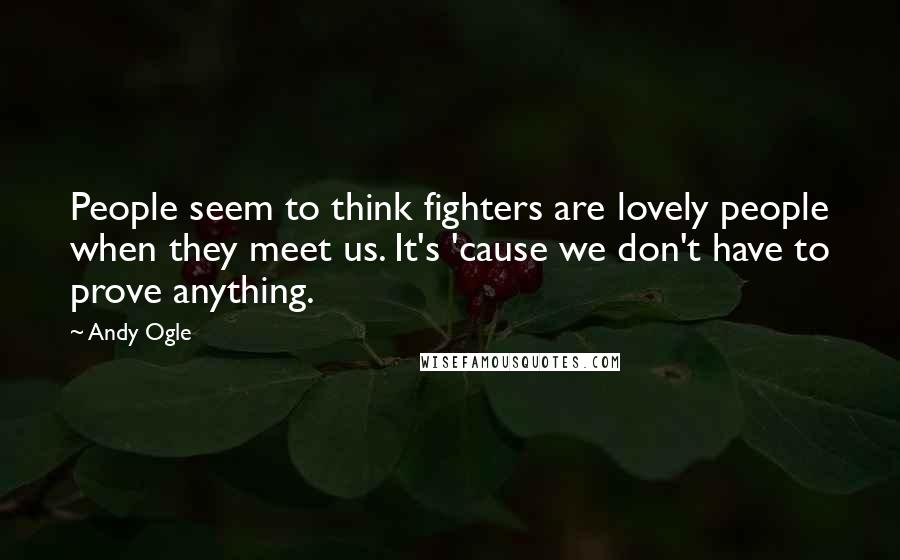 Andy Ogle Quotes: People seem to think fighters are lovely people when they meet us. It's 'cause we don't have to prove anything.