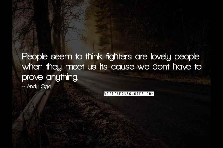 Andy Ogle Quotes: People seem to think fighters are lovely people when they meet us. It's 'cause we don't have to prove anything.