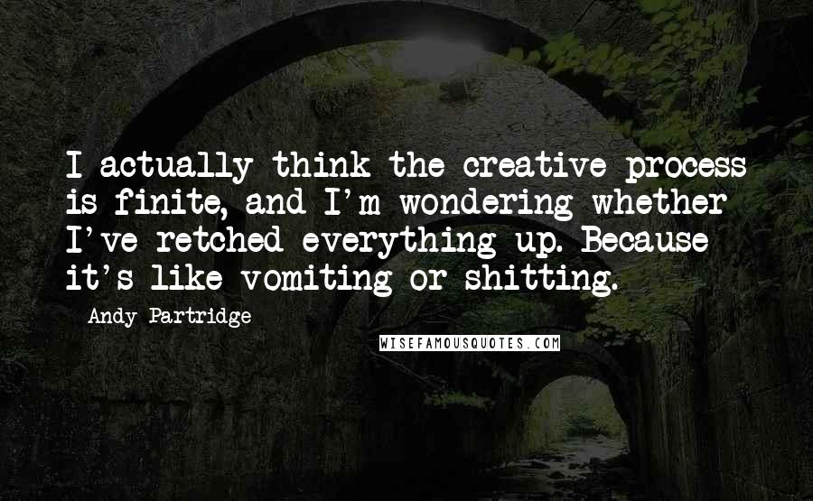 Andy Partridge Quotes: I actually think the creative process is finite, and I'm wondering whether I've retched everything up. Because it's like vomiting or shitting.