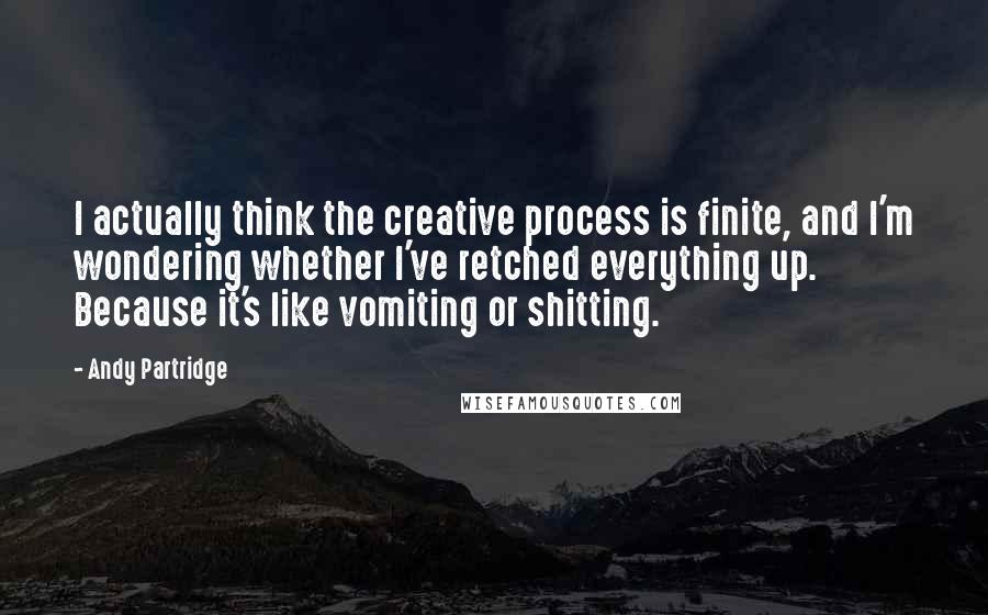 Andy Partridge Quotes: I actually think the creative process is finite, and I'm wondering whether I've retched everything up. Because it's like vomiting or shitting.