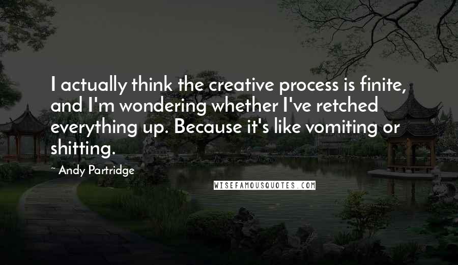 Andy Partridge Quotes: I actually think the creative process is finite, and I'm wondering whether I've retched everything up. Because it's like vomiting or shitting.