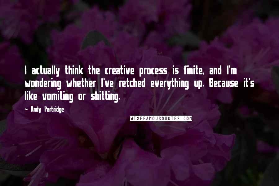 Andy Partridge Quotes: I actually think the creative process is finite, and I'm wondering whether I've retched everything up. Because it's like vomiting or shitting.
