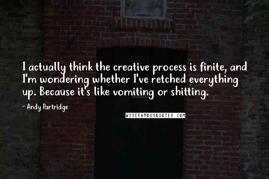 Andy Partridge Quotes: I actually think the creative process is finite, and I'm wondering whether I've retched everything up. Because it's like vomiting or shitting.