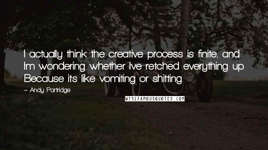 Andy Partridge Quotes: I actually think the creative process is finite, and I'm wondering whether I've retched everything up. Because it's like vomiting or shitting.