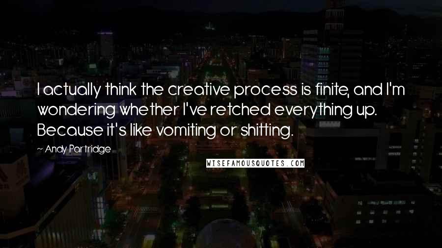 Andy Partridge Quotes: I actually think the creative process is finite, and I'm wondering whether I've retched everything up. Because it's like vomiting or shitting.