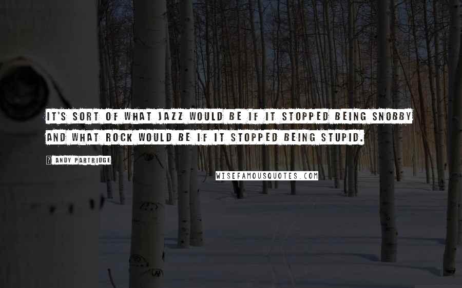 Andy Partridge Quotes: It's sort of what jazz would be if it stopped being snobby and what rock would be if it stopped being stupid.