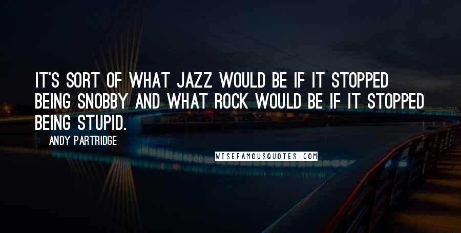 Andy Partridge Quotes: It's sort of what jazz would be if it stopped being snobby and what rock would be if it stopped being stupid.