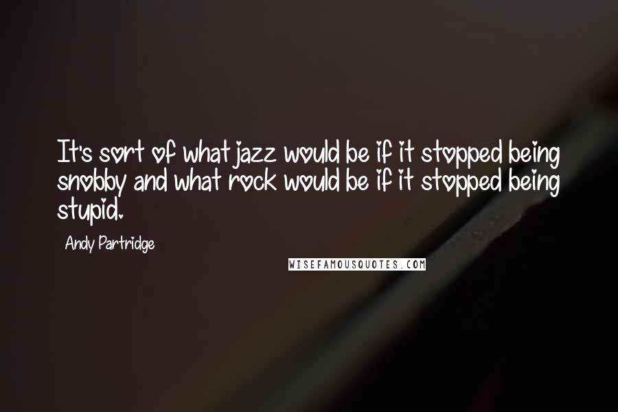 Andy Partridge Quotes: It's sort of what jazz would be if it stopped being snobby and what rock would be if it stopped being stupid.