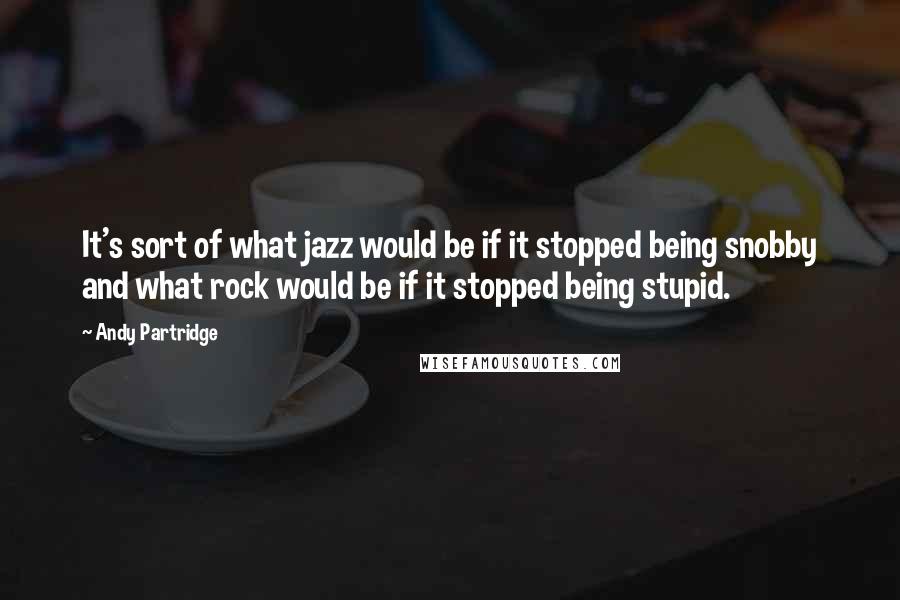 Andy Partridge Quotes: It's sort of what jazz would be if it stopped being snobby and what rock would be if it stopped being stupid.