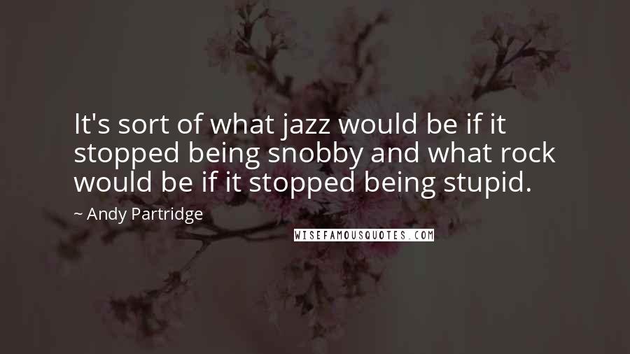 Andy Partridge Quotes: It's sort of what jazz would be if it stopped being snobby and what rock would be if it stopped being stupid.