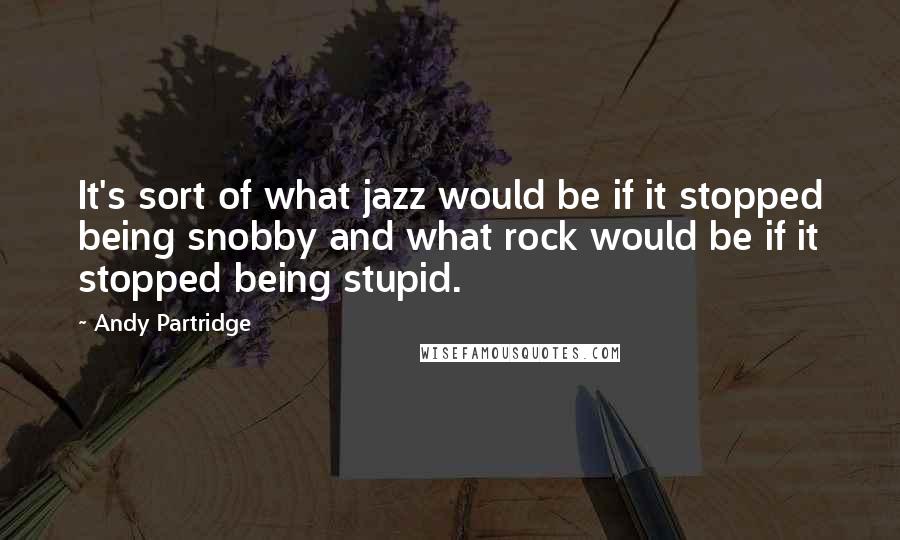 Andy Partridge Quotes: It's sort of what jazz would be if it stopped being snobby and what rock would be if it stopped being stupid.