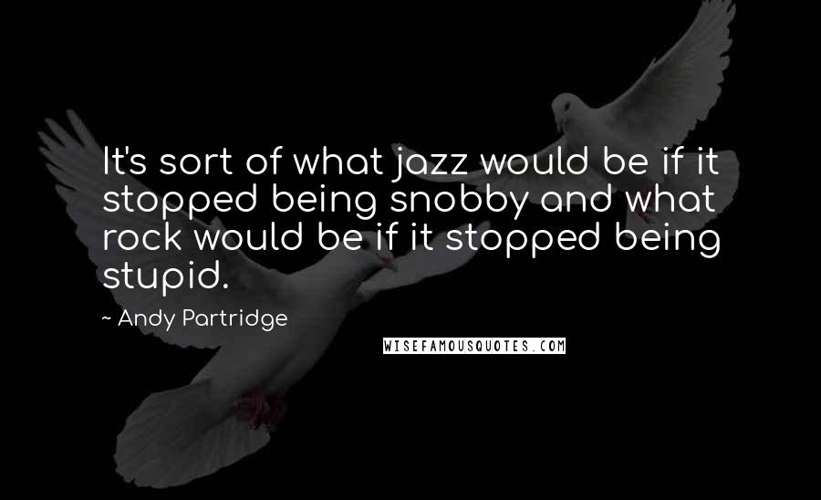 Andy Partridge Quotes: It's sort of what jazz would be if it stopped being snobby and what rock would be if it stopped being stupid.