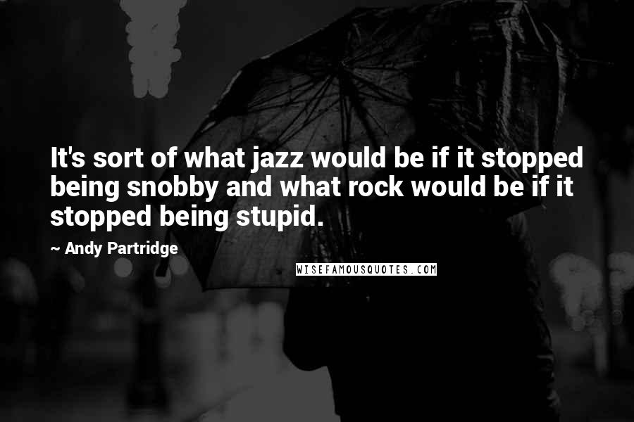 Andy Partridge Quotes: It's sort of what jazz would be if it stopped being snobby and what rock would be if it stopped being stupid.